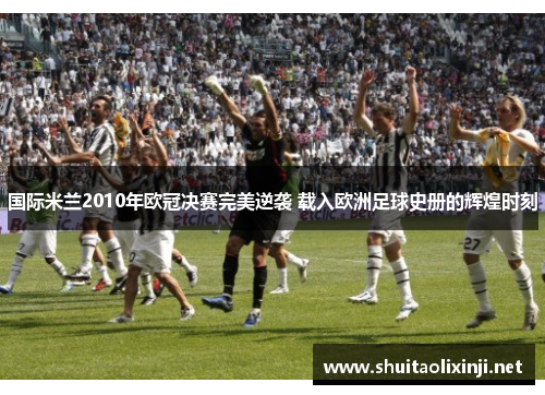 国际米兰2010年欧冠决赛完美逆袭 载入欧洲足球史册的辉煌时刻
