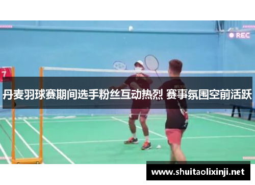 丹麦羽球赛期间选手粉丝互动热烈 赛事氛围空前活跃