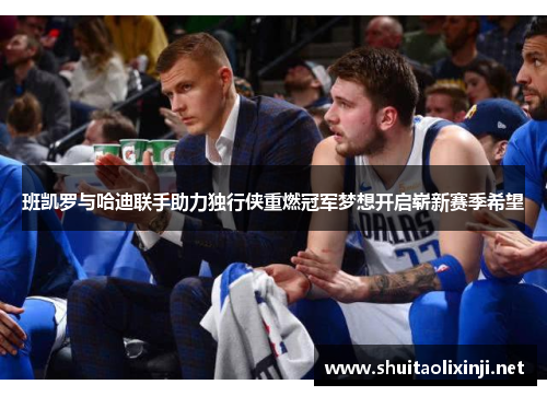 班凯罗与哈迪联手助力独行侠重燃冠军梦想开启崭新赛季希望