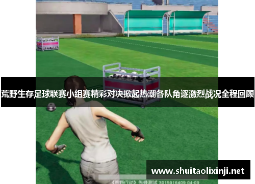 荒野生存足球联赛小组赛精彩对决掀起热潮各队角逐激烈战况全程回顾 荒野生存足球联赛小组赛精彩对决掀起热潮各队角逐激烈战况全程回顾