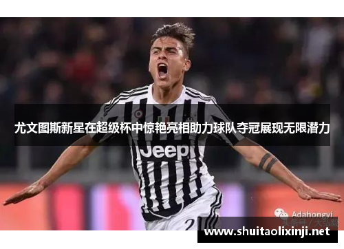 尤文图斯新星在超级杯中惊艳亮相助力球队夺冠展现无限潜力